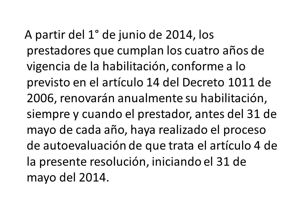 A partir del 1° de junio de 2014, los prestadores que cumplan los cuatro años de vigencia de la habilitación, conforme a lo previsto en el artículo 14 del Decreto 1011 de 2006, renovarán anualmente su habilitación, siempre y cuando el prestador, antes del 31 de mayo de cada año, haya realizado el proceso de autoevaluación de que trata el artículo 4 de la presente resolución, iniciando el 31 de mayo del 2014.