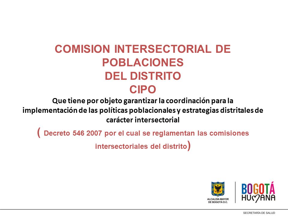 COMISION INTERSECTORIAL DE POBLACIONES DEL DISTRITO CIPO Que tiene por objeto garantizar la coordinación para la implementación de las políticas poblacionales y estrategias distritales de carácter intersectorial ( Decreto por el cual se reglamentan las comisiones intersectoriales del distrito)