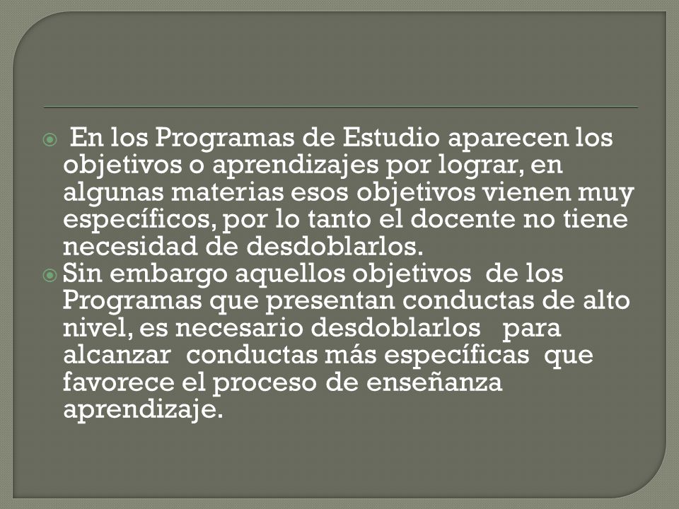 En los Programas de Estudio aparecen los objetivos o aprendizajes por lograr, en algunas materias esos objetivos vienen muy específicos, por lo tanto el docente no tiene necesidad de desdoblarlos.