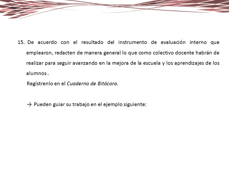 De acuerdo con el resultado del instrumento de evaluación interno que emplearon, redacten de manera general lo que como colectivo docente habrán de realizar para seguir avanzando en la mejora de la escuela y los aprendizajes de los alumnos .