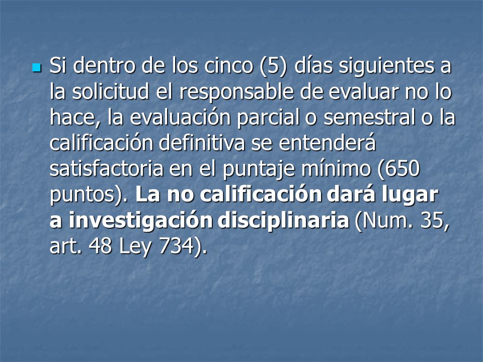 Si dentro de los cinco (5) días siguientes a la solicitud el responsable de evaluar no lo hace, la evaluación parcial o semestral o la calificación definitiva se entenderá satisfactoria en el puntaje mínimo (650 puntos).