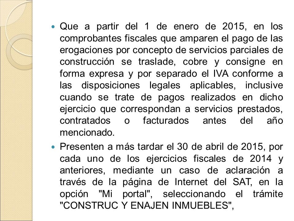 Que a partir del 1 de enero de 2015, en los comprobantes fiscales que amparen el pago de las erogaciones por concepto de servicios parciales de construcción se traslade, cobre y consigne en forma expresa y por separado el IVA conforme a las disposiciones legales aplicables, inclusive cuando se trate de pagos realizados en dicho ejercicio que correspondan a servicios prestados, contratados o facturados antes del año mencionado.