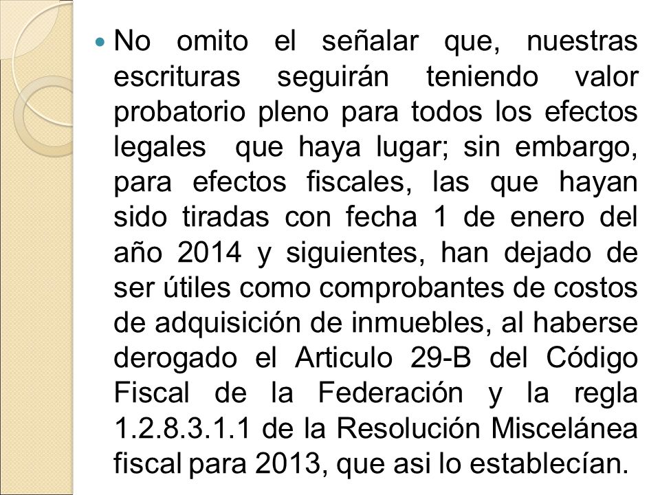 No omito el señalar que, nuestras escrituras seguirán teniendo valor probatorio pleno para todos los efectos legales que haya lugar; sin embargo, para efectos fiscales, las que hayan sido tiradas con fecha 1 de enero del año 2014 y siguientes, han dejado de ser útiles como comprobantes de costos de adquisición de inmuebles, al haberse derogado el Articulo 29-B del Código Fiscal de la Federación y la regla de la Resolución Miscelánea fiscal para 2013, que asi lo establecían.
