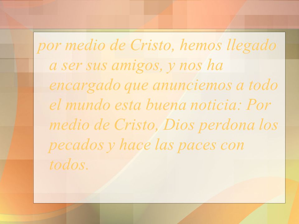por medio de Cristo, hemos llegado a ser sus amigos, y nos ha encargado que anunciemos a todo el mundo esta buena noticia: Por medio de Cristo, Dios perdona los pecados y hace las paces con todos.