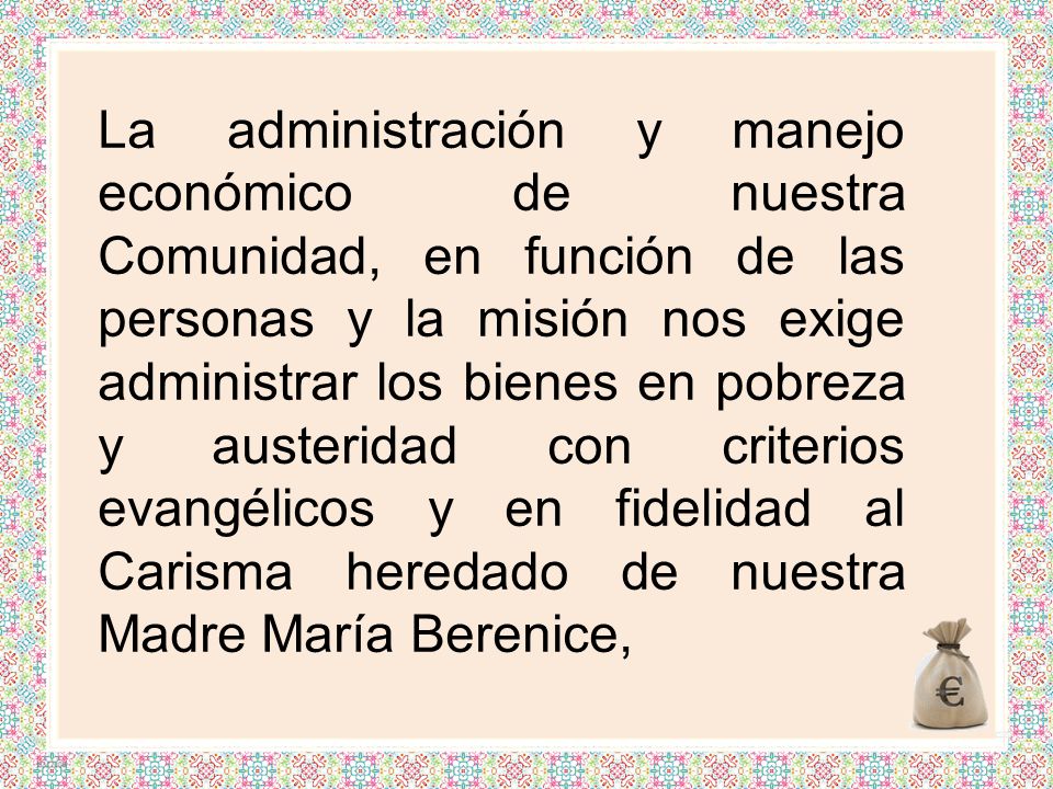 La administración y manejo económico de nuestra Comunidad, en función de las personas y la misión nos exige administrar los bienes en pobreza y austeridad con criterios evangélicos y en fidelidad al Carisma heredado de nuestra Madre María Berenice,