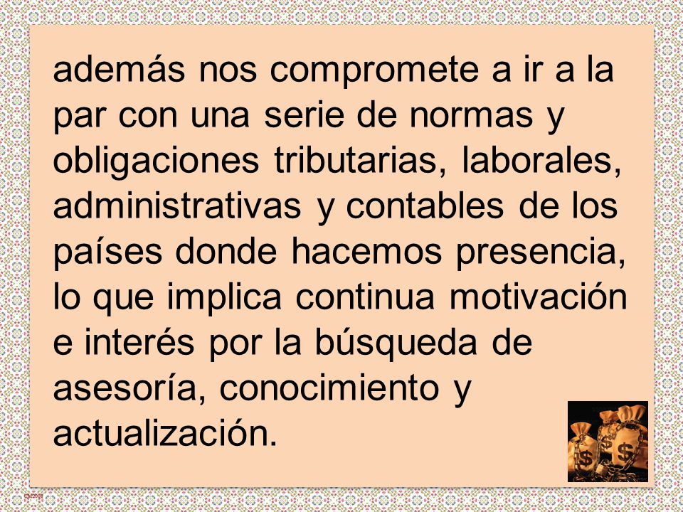 además nos compromete a ir a la par con una serie de normas y obligaciones tributarias, laborales, administrativas y contables de los países donde hacemos presencia, lo que implica continua motivación e interés por la búsqueda de asesoría, conocimiento y actualización.