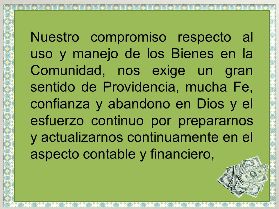 Nuestro compromiso respecto al uso y manejo de los Bienes en la Comunidad, nos exige un gran sentido de Providencia, mucha Fe, confianza y abandono en Dios y el esfuerzo continuo por prepararnos y actualizarnos continuamente en el aspecto contable y financiero,