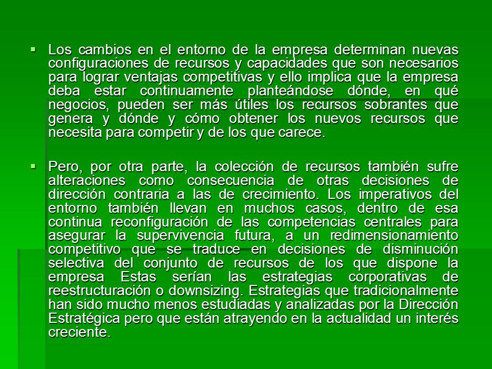 Los cambios en el entorno de la empresa determinan nuevas configuraciones de recursos y capacidades que son necesarios para lograr ventajas competitivas y ello implica que la empresa deba estar continuamente planteándose dónde, en qué negocios, pueden ser más útiles los recursos sobrantes que genera y dónde y cómo obtener los nuevos recursos que necesita para competir y de los que carece.
