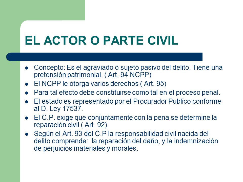 EL ACTOR O PARTE CIVIL Concepto: Es el agraviado o sujeto pasivo del delito. Tiene una pretensión patrimonial. ( Art. 94 NCPP)