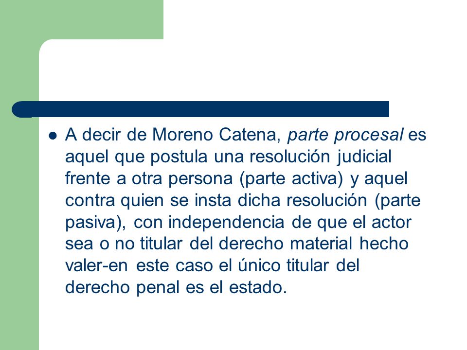 A decir de Moreno Catena, parte procesal es aquel que postula una resolución judicial frente a otra persona (parte activa) y aquel contra quien se insta dicha resolución (parte pasiva), con independencia de que el actor sea o no titular del derecho material hecho valer-en este caso el único titular del derecho penal es el estado.
