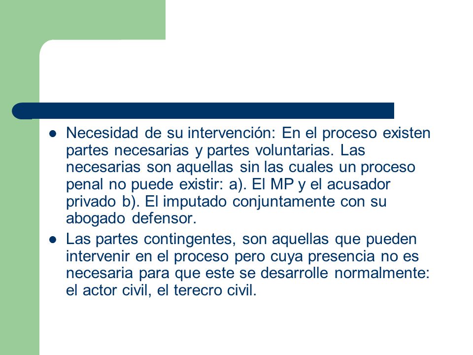 Necesidad de su intervención: En el proceso existen partes necesarias y partes voluntarias. Las necesarias son aquellas sin las cuales un proceso penal no puede existir: a). El MP y el acusador privado b). El imputado conjuntamente con su abogado defensor.