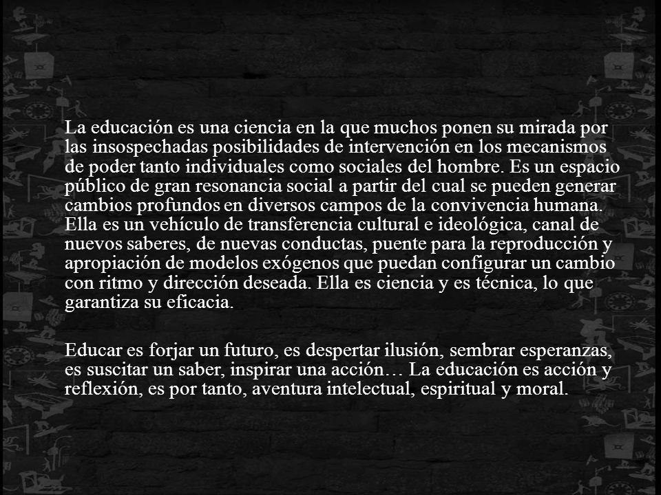 La educación es una ciencia en la que muchos ponen su mirada por las insospechadas posibilidades de intervención en los mecanismos de poder tanto individuales como sociales del hombre. Es un espacio público de gran resonancia social a partir del cual se pueden generar cambios profundos en diversos campos de la convivencia humana. Ella es un vehículo de transferencia cultural e ideológica, canal de nuevos saberes, de nuevas conductas, puente para la reproducción y apropiación de modelos exógenos que puedan configurar un cambio con ritmo y dirección deseada. Ella es ciencia y es técnica, lo que garantiza su eficacia.