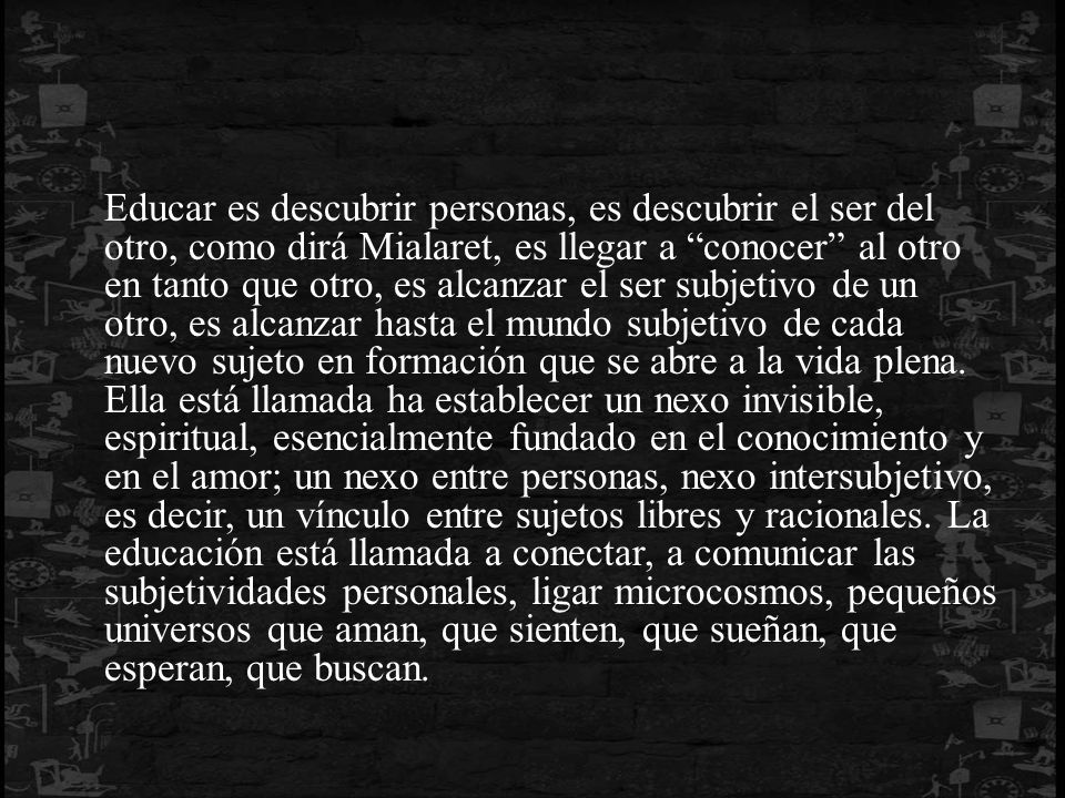Educar es descubrir personas, es descubrir el ser del otro, como dirá Mialaret, es llegar a conocer al otro en tanto que otro, es alcanzar el ser subjetivo de un otro, es alcanzar hasta el mundo subjetivo de cada nuevo sujeto en formación que se abre a la vida plena.