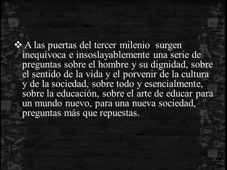 A las puertas del tercer milenio surgen inequívoca e insoslayablemente una serie de preguntas sobre el hombre y su dignidad, sobre el sentido de la vida y el porvenir de la cultura y de la sociedad, sobre todo y esencialmente, sobre la educación, sobre el arte de educar para un mundo nuevo, para una nueva sociedad, preguntas más que repuestas.