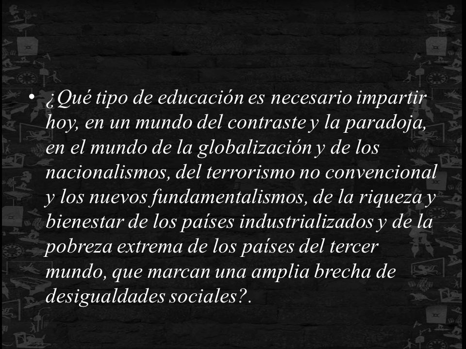¿Qué tipo de educación es necesario impartir hoy, en un mundo del contraste y la paradoja, en el mundo de la globalización y de los nacionalismos, del terrorismo no convencional y los nuevos fundamentalismos, de la riqueza y bienestar de los países industrializados y de la pobreza extrema de los países del tercer mundo, que marcan una amplia brecha de desigualdades sociales .