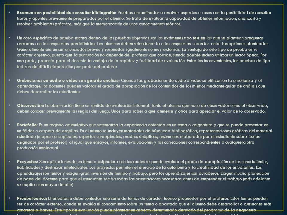 Examen con posibilidad de consultar bibliografía: Pruebas encaminadas a resolver aspectos o casos con la posibilidad de consultar libros y apuntes previamente preparados por el alumno. Se trata de evaluar la capacidad de obtener información, analizarla y resolver problemas prácticos, más que la memorización de unos conocimientos teóricos.