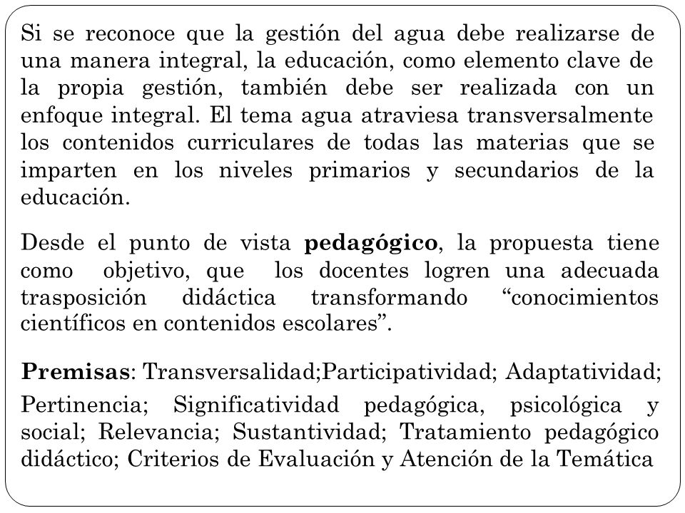 Si se reconoce que la gestión del agua debe realizarse de una manera integral, la educación, como elemento clave de la propia gestión, también debe ser realizada con un enfoque integral. El tema agua atraviesa transversalmente los contenidos curriculares de todas las materias que se imparten en los niveles primarios y secundarios de la educación.