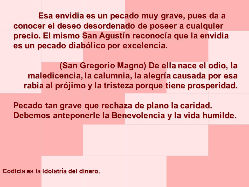 Esa envidia es un pecado muy grave, pues da a conocer el deseo desordenado de poseer a cualquier precio. El mismo San Agustín reconocía que la envidia es un pecado diabólico por excelencia.
