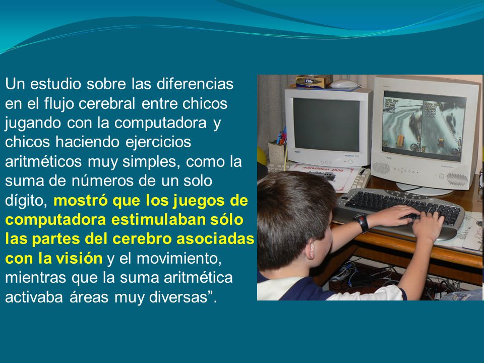 Un estudio sobre las diferencias en el flujo cerebral entre chicos jugando con la computadora y chicos haciendo ejercicios aritméticos muy simples, como la suma de números de un solo dígito, mostró que los juegos de computadora estimulaban sólo las partes del cerebro asociadas con la visión y el movimiento, mientras que la suma aritmética activaba áreas muy diversas .