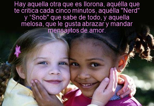 Hay aquella otra que es llorona, aquélla que te critica cada cinco minutos, aquélla Nerd y Snob que sabe de todo, y aquella melosa, que le gusta abrazar y mandar mensajitos de amor.