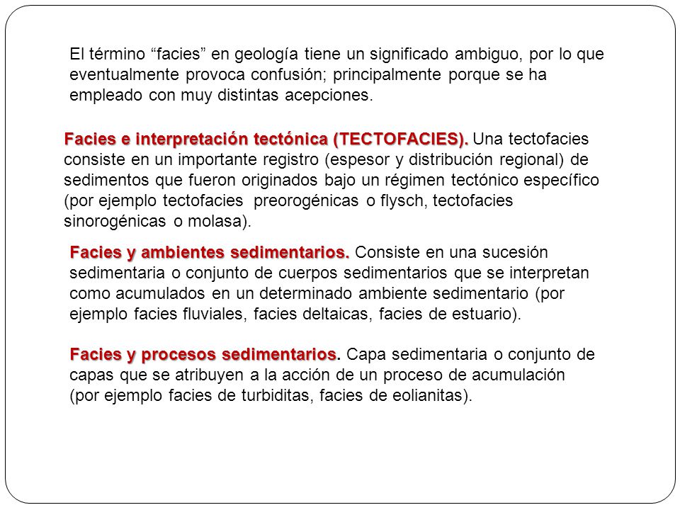 El término facies en geología tiene un significado ambiguo, por lo que eventualmente provoca confusión; principalmente porque se ha empleado con muy distintas acepciones.