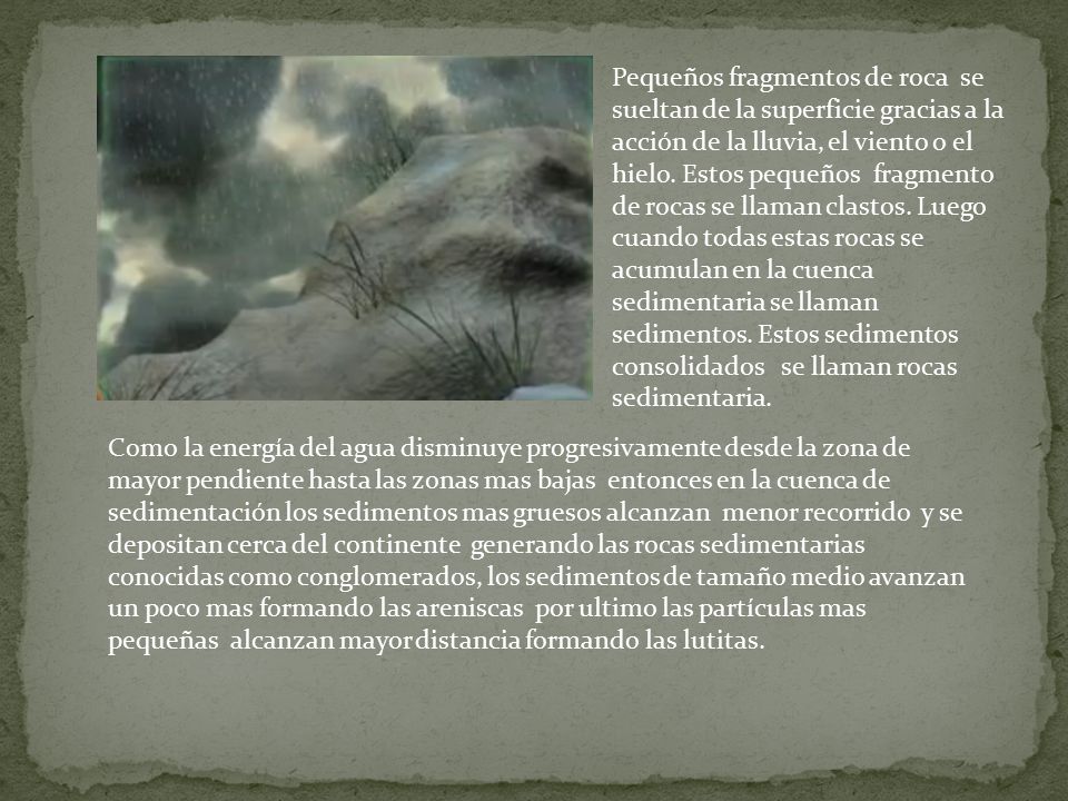 Pequeños fragmentos de roca se sueltan de la superficie gracias a la acción de la lluvia, el viento o el hielo. Estos pequeños fragmento de rocas se llaman clastos. Luego cuando todas estas rocas se acumulan en la cuenca sedimentaria se llaman sedimentos. Estos sedimentos consolidados se llaman rocas sedimentaria.