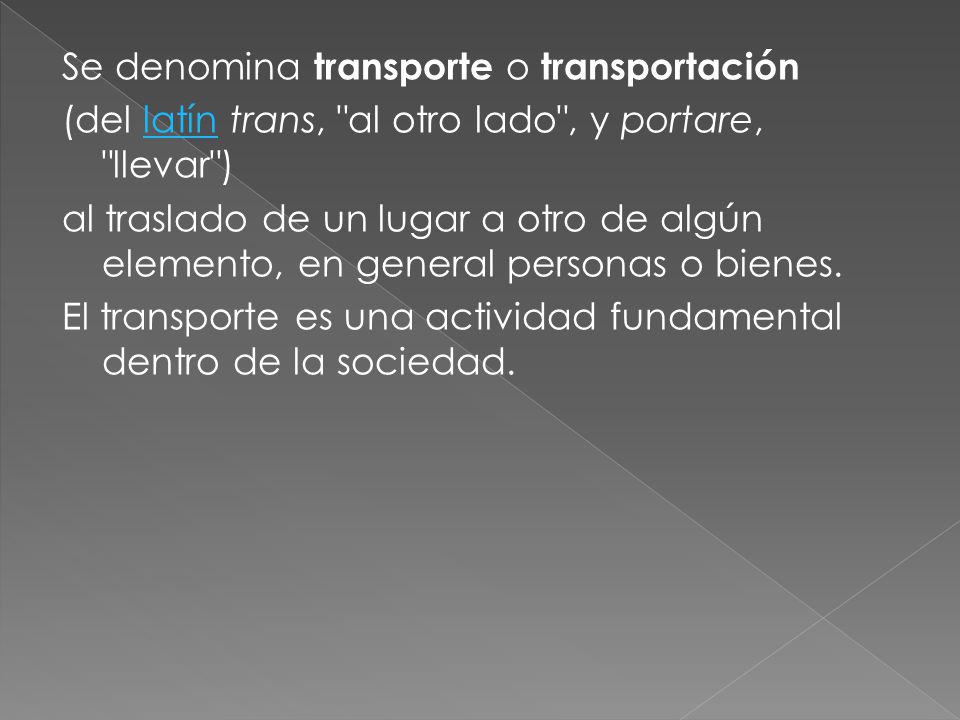 Se denomina transporte o transportación (del latín trans, al otro lado , y portare, llevar ) al traslado de un lugar a otro de algún elemento, en general personas o bienes.