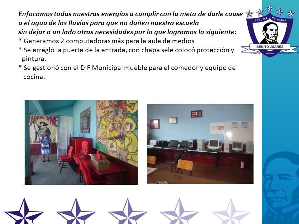Enfocamos todas nuestras energías a cumplir con la meta de darle cause a el agua de las lluvias para que no dañen nuestra escuela sin dejar a un lado otras necesidades por lo que logramos lo siguiente: * Generamos 2 computadoras más para la aula de medios * Se arregló la puerta de la entrada, con chapa sele colocó protección y pintura.