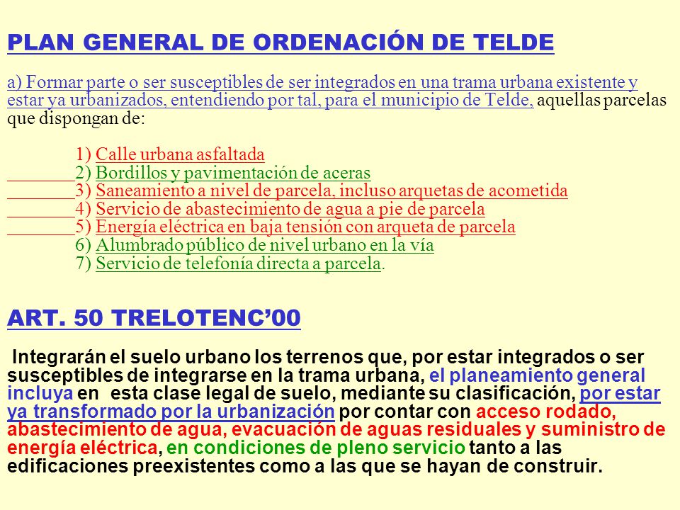 PLAN GENERAL DE ORDENACIÓN DE TELDE a) Formar parte o ser susceptibles de ser integrados en una trama urbana existente y estar ya urbanizados, entendiendo por tal, para el municipio de Telde, aquellas parcelas que dispongan de: 1) Calle urbana asfaltada 2) Bordillos y pavimentación de aceras 3) Saneamiento a nivel de parcela, incluso arquetas de acometida 4) Servicio de abastecimiento de agua a pie de parcela 5) Energía eléctrica en baja tensión con arqueta de parcela 6) Alumbrado público de nivel urbano en la vía 7) Servicio de telefonía directa a parcela.