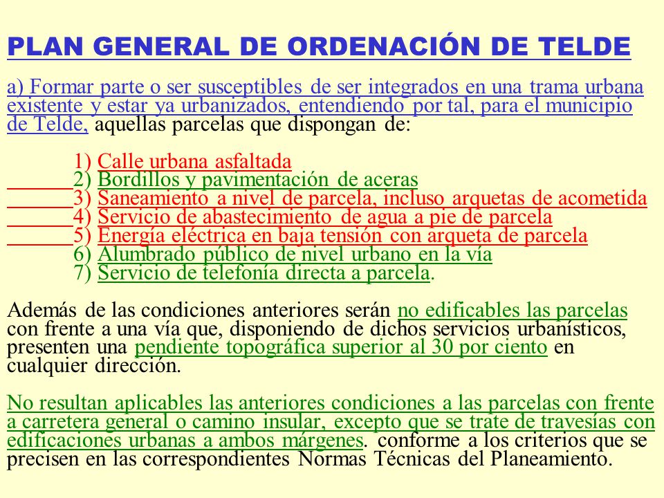 PLAN GENERAL DE ORDENACIÓN DE TELDE a) Formar parte o ser susceptibles de ser integrados en una trama urbana existente y estar ya urbanizados, entendiendo por tal, para el municipio de Telde, aquellas parcelas que dispongan de: 1) Calle urbana asfaltada 2) Bordillos y pavimentación de aceras 3) Saneamiento a nivel de parcela, incluso arquetas de acometida 4) Servicio de abastecimiento de agua a pie de parcela 5) Energía eléctrica en baja tensión con arqueta de parcela 6) Alumbrado público de nivel urbano en la vía 7) Servicio de telefonía directa a parcela.