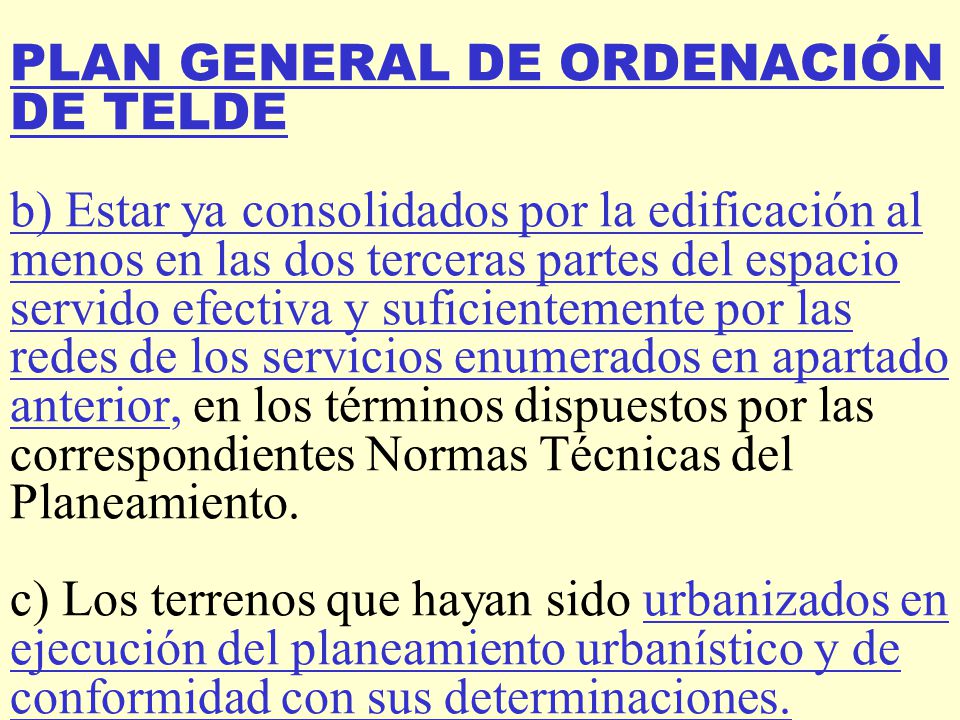 PLAN GENERAL DE ORDENACIÓN DE TELDE b) Estar ya consolidados por la edificación al menos en las dos terceras partes del espacio servido efectiva y suficientemente por las redes de los servicios enumerados en apartado anterior, en los términos dispuestos por las correspondientes Normas Técnicas del Planeamiento.