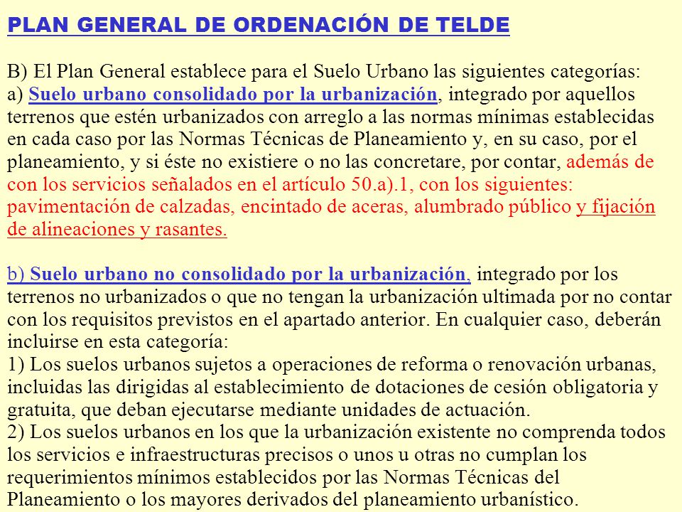 PLAN GENERAL DE ORDENACIÓN DE TELDE B) El Plan General establece para el Suelo Urbano las siguientes categorías: a) Suelo urbano consolidado por la urbanización, integrado por aquellos terrenos que estén urbanizados con arreglo a las normas mínimas establecidas en cada caso por las Normas Técnicas de Planeamiento y, en su caso, por el planeamiento, y si éste no existiere o no las concretare, por contar, además de con los servicios señalados en el artículo 50.a).1, con los siguientes: pavimentación de calzadas, encintado de aceras, alumbrado público y fijación de alineaciones y rasantes.