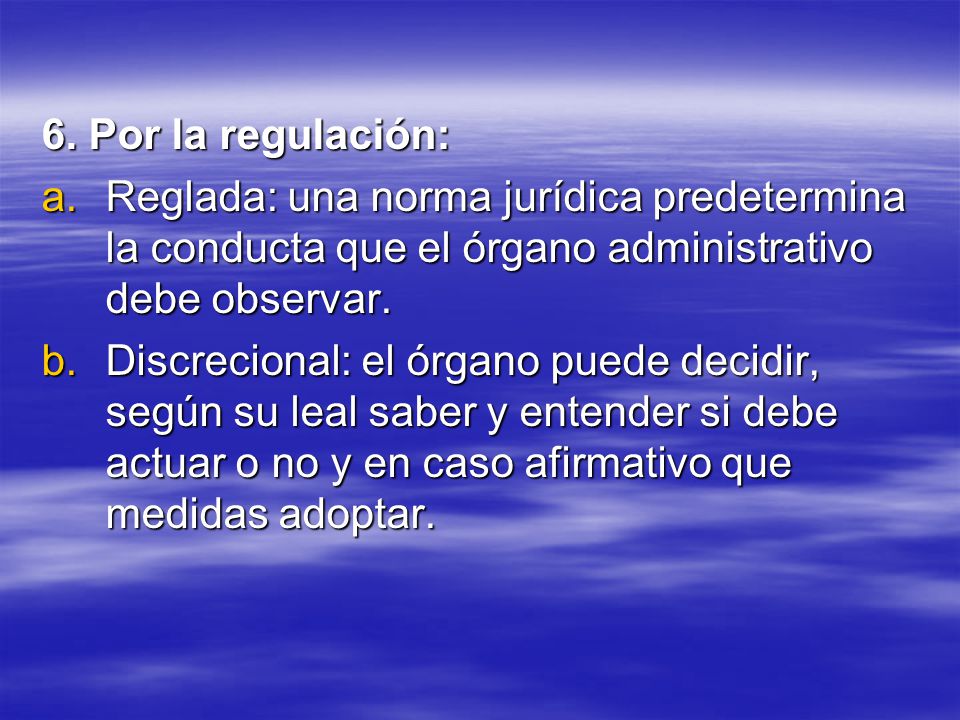 6. Por la regulación: Reglada: una norma jurídica predetermina la conducta que el órgano administrativo debe observar.