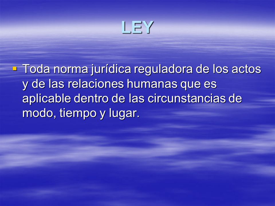 LEY Toda norma jurídica reguladora de los actos y de las relaciones humanas que es aplicable dentro de las circunstancias de modo, tiempo y lugar.