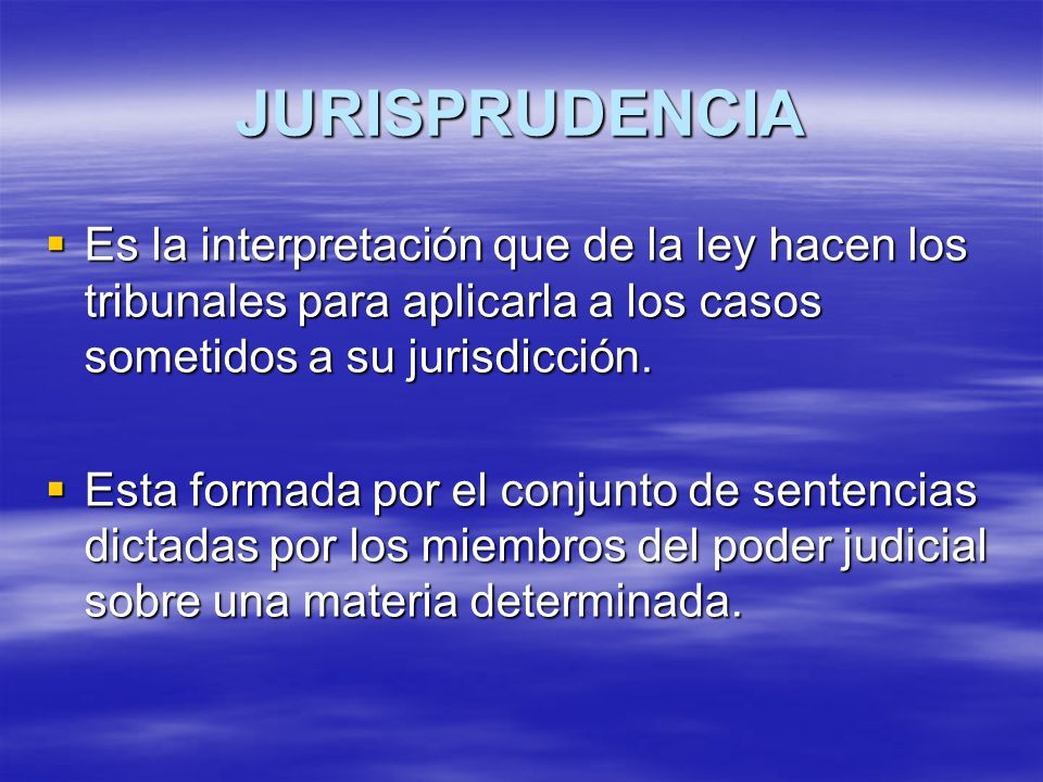 JURISPRUDENCIA Es la interpretación que de la ley hacen los tribunales para aplicarla a los casos sometidos a su jurisdicción.
