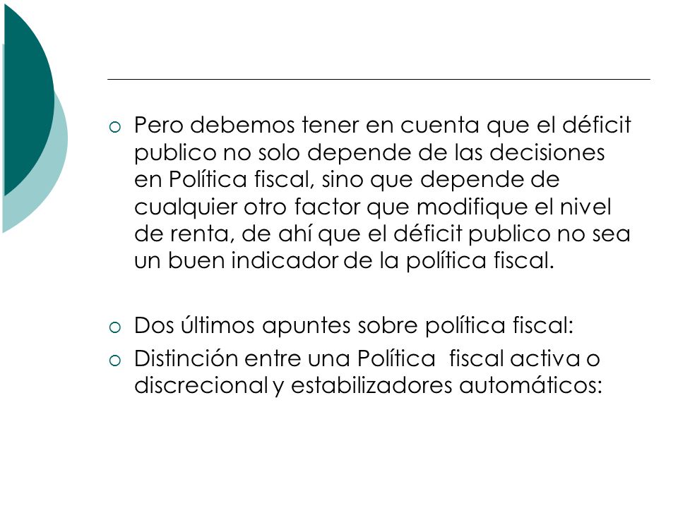 Pero debemos tener en cuenta que el déficit publico no solo depende de las decisiones en Política fiscal, sino que depende de cualquier otro factor que modifique el nivel de renta, de ahí que el déficit publico no sea un buen indicador de la política fiscal.