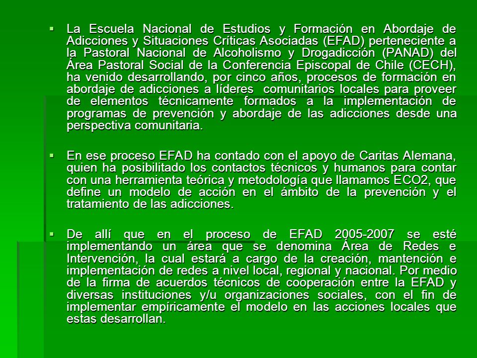 La Escuela Nacional de Estudios y Formación en Abordaje de Adicciones y Situaciones Críticas Asociadas (EFAD) perteneciente a la Pastoral Nacional de Alcoholismo y Drogadicción (PANAD) del Área Pastoral Social de la Conferencia Episcopal de Chile (CECH), ha venido desarrollando, por cinco años, procesos de formación en abordaje de adicciones a líderes comunitarios locales para proveer de elementos técnicamente formados a la implementación de programas de prevención y abordaje de las adicciones desde una perspectiva comunitaria.