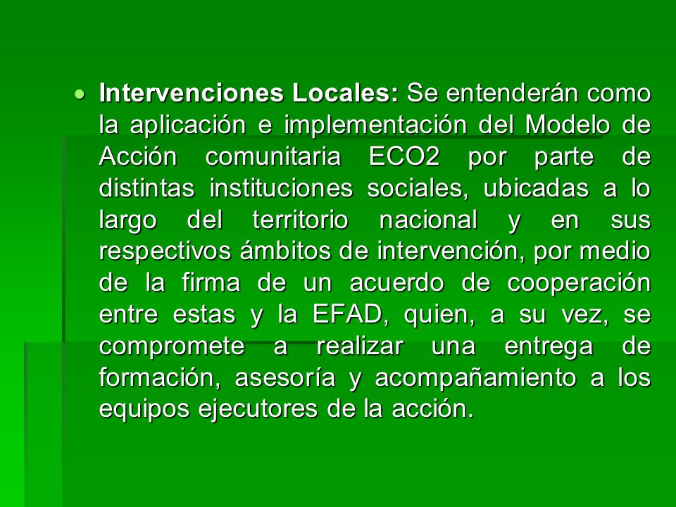 Intervenciones Locales: Se entenderán como la aplicación e implementación del Modelo de Acción comunitaria ECO2 por parte de distintas instituciones sociales, ubicadas a lo largo del territorio nacional y en sus respectivos ámbitos de intervención, por medio de la firma de un acuerdo de cooperación entre estas y la EFAD, quien, a su vez, se compromete a realizar una entrega de formación, asesoría y acompañamiento a los equipos ejecutores de la acción.