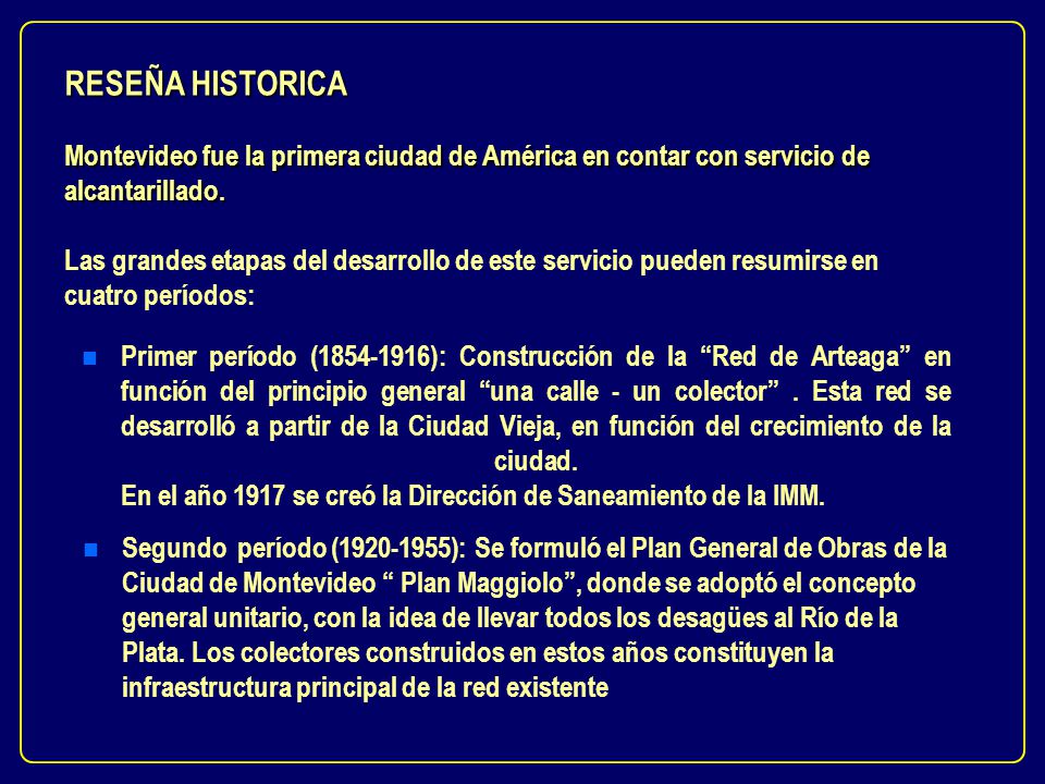 RESEÑA HISTORICA Montevideo fue la primera ciudad de América en contar con servicio de alcantarillado. Las grandes etapas del desarrollo de este servicio pueden resumirse en cuatro períodos: