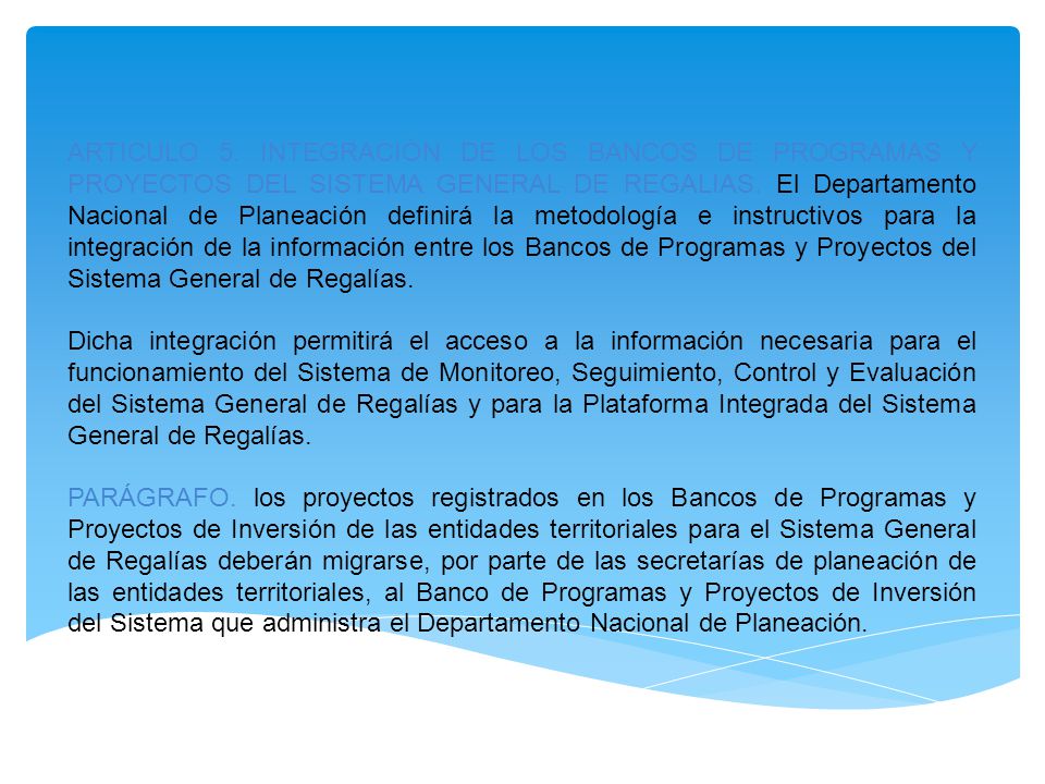 ARTICULO 5. INTEGRACIÓN DE LOS BANCOS DE PROGRAMAS Y PROYECTOS DEL SISTEMA GENERAL DE REGALIAS. El Departamento Nacional de Planeación definirá la metodología e instructivos para la integración de la información entre los Bancos de Programas y Proyectos del Sistema General de Regalías.