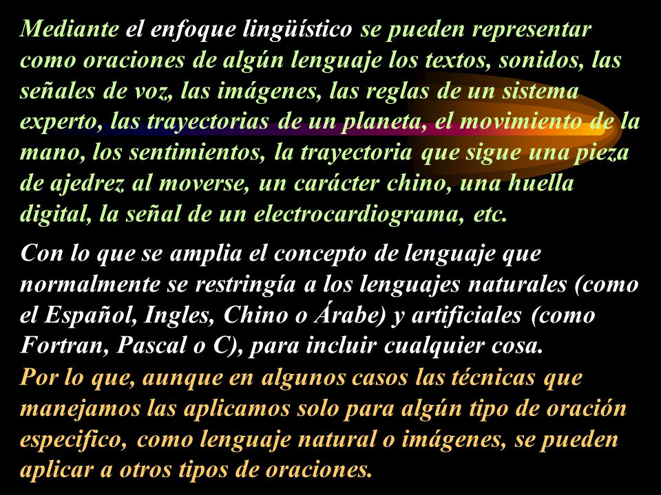 Mediante el enfoque lingüístico se pueden representar como oraciones de algún lenguaje los textos, sonidos, las señales de voz, las imágenes, las reglas de un sistema experto, las trayectorias de un planeta, el movimiento de la mano, los sentimientos, la trayectoria que sigue una pieza de ajedrez al moverse, un carácter chino, una huella digital, la señal de un electrocardiograma, etc.