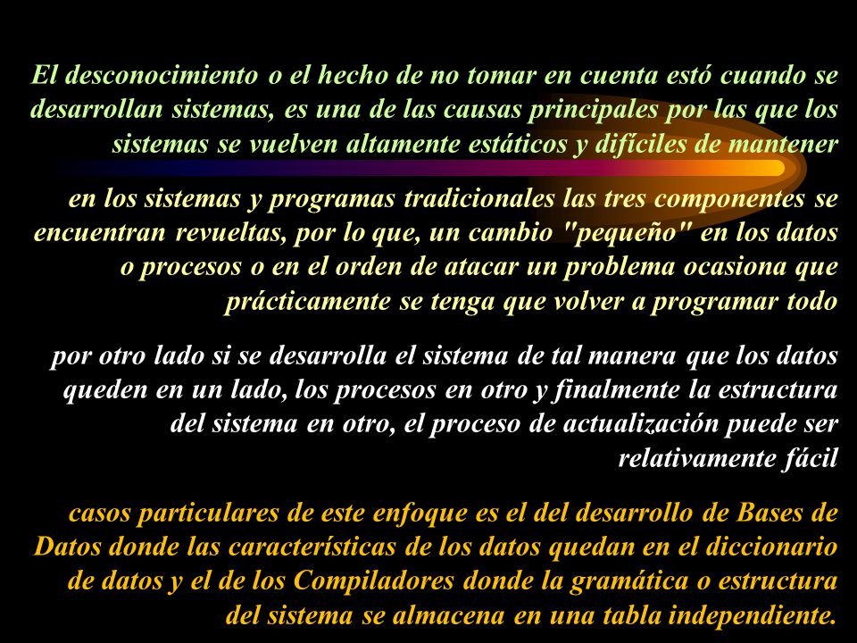 El desconocimiento o el hecho de no tomar en cuenta estó cuando se desarrollan sistemas, es una de las causas principales por las que los sistemas se vuelven altamente estáticos y difíciles de mantener en los sistemas y programas tradicionales las tres componentes se encuentran revueltas, por lo que, un cambio pequeño en los datos o procesos o en el orden de atacar un problema ocasiona que prácticamente se tenga que volver a programar todo por otro lado si se desarrolla el sistema de tal manera que los datos queden en un lado, los procesos en otro y finalmente la estructura del sistema en otro, el proceso de actualización puede ser relativamente fácil casos particulares de este enfoque es el del desarrollo de Bases de Datos donde las características de los datos quedan en el diccionario de datos y el de los Compiladores donde la gramática o estructura del sistema se almacena en una tabla independiente.