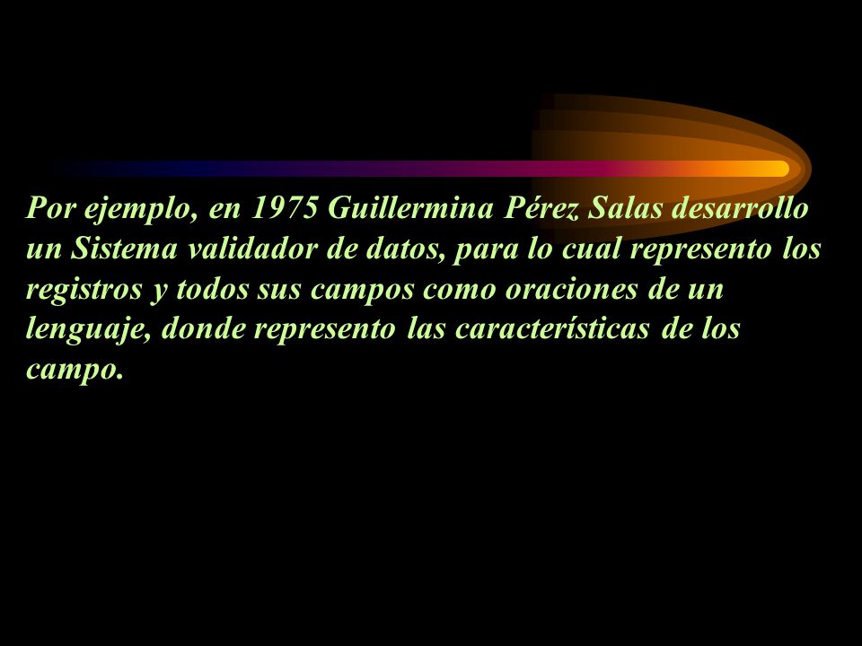 Por ejemplo, en 1975 Guillermina Pérez Salas desarrollo un Sistema validador de datos, para lo cual represento los registros y todos sus campos como oraciones de un lenguaje, donde represento las características de los campo.