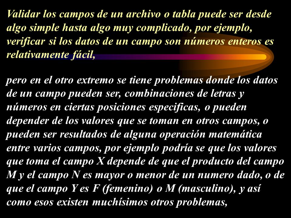 Validar los campos de un archivo o tabla puede ser desde algo simple hasta algo muy complicado, por ejemplo, verificar si los datos de un campo son números enteros es relativamente fácil, pero en el otro extremo se tiene problemas donde los datos de un campo pueden ser, combinaciones de letras y números en ciertas posiciones especificas, o pueden depender de los valores que se toman en otros campos, o pueden ser resultados de alguna operación matemática entre varios campos, por ejemplo podría se que los valores que toma el campo X depende de que el producto del campo M y el campo N es mayor o menor de un numero dado, o de que el campo Y es F (femenino) o M (masculino), y así como esos existen muchísimos otros problemas,