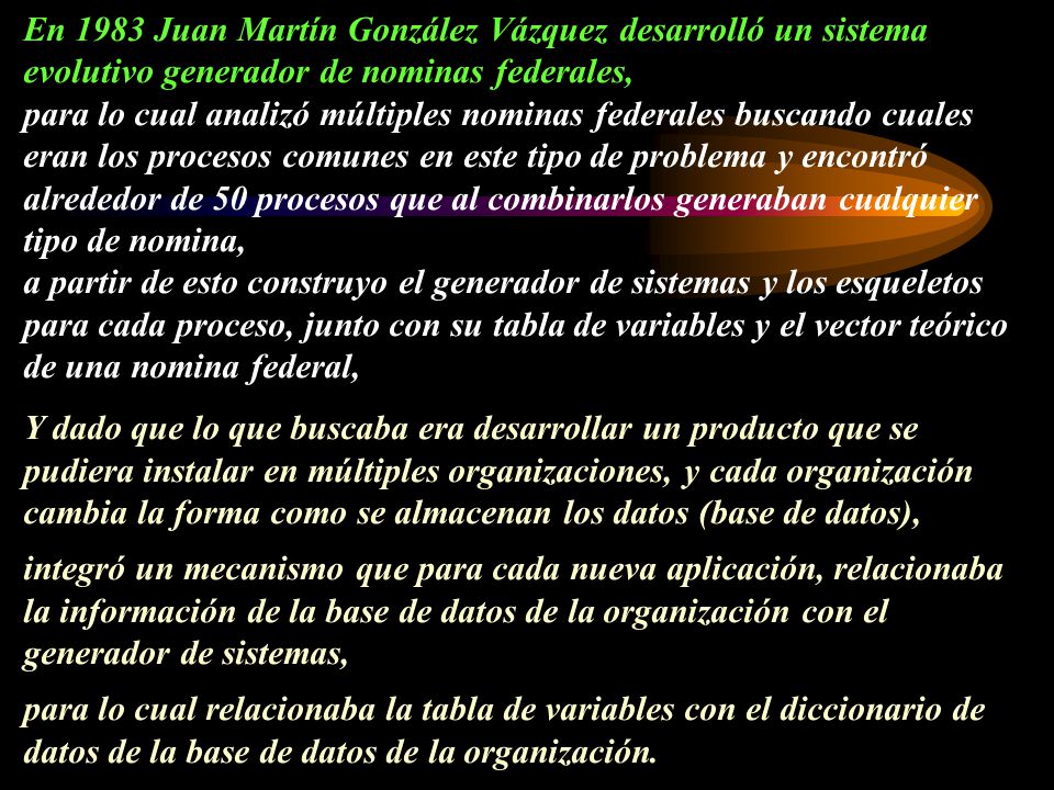En 1983 Juan Martín González Vázquez desarrolló un sistema evolutivo generador de nominas federales, para lo cual analizó múltiples nominas federales buscando cuales eran los procesos comunes en este tipo de problema y encontró alrededor de 50 procesos que al combinarlos generaban cualquier tipo de nomina, a partir de esto construyo el generador de sistemas y los esqueletos para cada proceso, junto con su tabla de variables y el vector teórico de una nomina federal, Y dado que lo que buscaba era desarrollar un producto que se pudiera instalar en múltiples organizaciones, y cada organización cambia la forma como se almacenan los datos (base de datos), integró un mecanismo que para cada nueva aplicación, relacionaba la información de la base de datos de la organización con el generador de sistemas, para lo cual relacionaba la tabla de variables con el diccionario de datos de la base de datos de la organización.