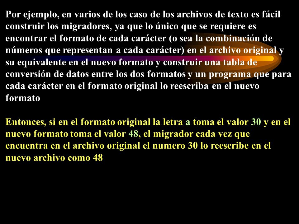 Por ejemplo, en varios de los caso de los archivos de texto es fácil construir los migradores, ya que lo único que se requiere es encontrar el formato de cada carácter (o sea la combinación de números que representan a cada carácter) en el archivo original y su equivalente en el nuevo formato y construir una tabla de conversión de datos entre los dos formatos y un programa que para cada carácter en el formato original lo reescriba en el nuevo formato
