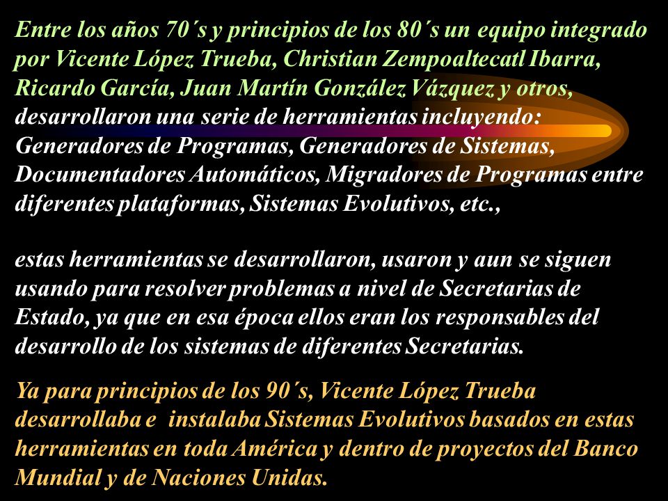 Entre los años 70´s y principios de los 80´s un equipo integrado por Vicente López Trueba, Christian Zempoaltecatl Ibarra, Ricardo García, Juan Martín González Vázquez y otros, desarrollaron una serie de herramientas incluyendo: Generadores de Programas, Generadores de Sistemas, Documentadores Automáticos, Migradores de Programas entre diferentes plataformas, Sistemas Evolutivos, etc.,