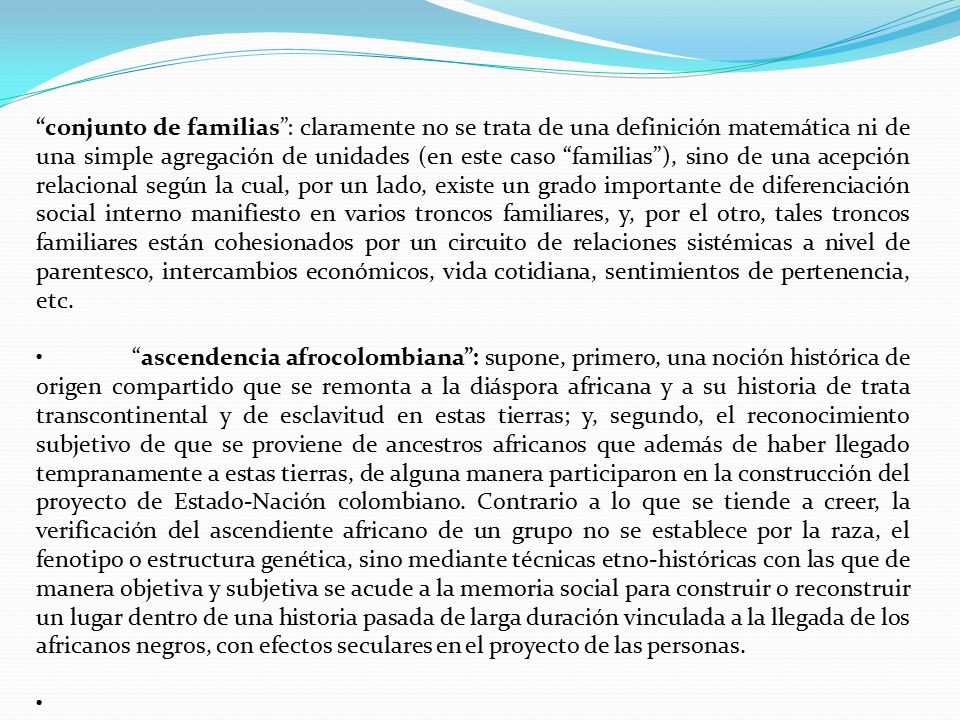 conjunto de familias : claramente no se trata de una definición matemática ni de una simple agregación de unidades (en este caso familias ), sino de una acepción relacional según la cual, por un lado, existe un grado importante de diferenciación social interno manifiesto en varios troncos familiares, y, por el otro, tales troncos familiares están cohesionados por un circuito de relaciones sistémicas a nivel de parentesco, intercambios económicos, vida cotidiana, sentimientos de pertenencia, etc.