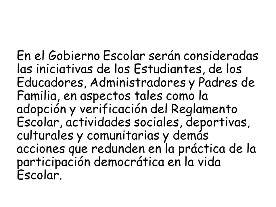 En el Gobierno Escolar serán consideradas las iniciativas de los Estudiantes, de los Educadores, Administradores y Padres de Familia, en aspectos tales como la adopción y verificación del Reglamento Escolar, actividades sociales, deportivas, culturales y comunitarias y demás acciones que redunden en la práctica de la participación democrática en la vida Escolar.