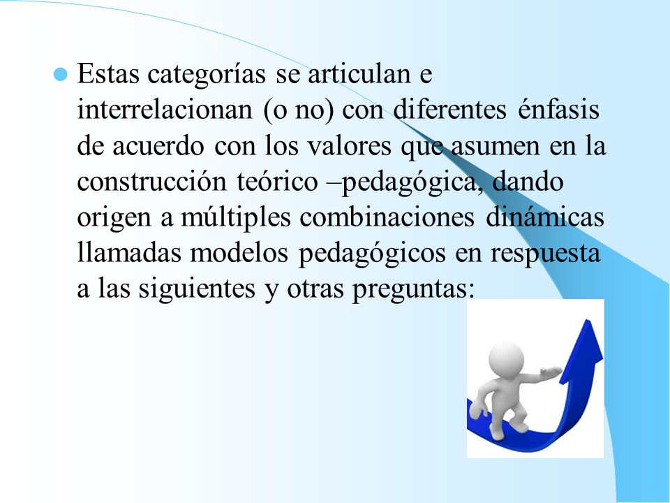 Estas categorías se articulan e interrelacionan (o no) con diferentes énfasis de acuerdo con los valores que asumen en la construcción teórico –pedagógica, dando origen a múltiples combinaciones dinámicas llamadas modelos pedagógicos en respuesta a las siguientes y otras preguntas: